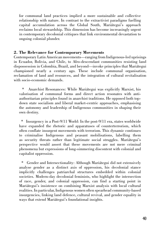 for communal land practices implied a more sustainable and collective relationship with nature. In contrast to the extractivist paradigms fuclling capital accumulation across the Global South, Maridtegui’s approach reclaims local stewardship. This dimension has become increasingly urgent in contemporary decolonial eritiques that link environmental devastation to ongoing colonial plunder.  2. The Relevance for Contemporary Movements Contemporary Latin American movements—ranging from Indigenous-led uprisings in Ecuador, Bolivia, and Chile, to Afro-descendant commaunities resisting land dispossession in Colombia, Brazil, and beyond—invoke principles that Mariitegui championed nearly a_century ago. These include communal organisation, reclamation of land and resources, and the integration of cultural revitalisation with socio-cconomic demands.  * Anarchist Resonances: While Maridtegui was explicitly Marxist, his valorisation of communal forms and dircet action resonates with anti- authoritarian principles found in anarchist traditions. He opposed both top- down state socialism and liberal markel-centric approaches, emphasising the autonomy and leadership of Indigenous communities in shaping their own destiny.  * Insurgeney in a Post-9/11 World: In the post-9/11 era, states worldwide, have expanded the rhetoric and apparatuses of counterterrorism, which often conflate insurgent movements with terrorism. This dynamic continues to criminalise Indigenous and peasant mobilisations, labelling them as security threats rather than legitimate social struggles. Maridtegui’s perspective would assert that these movements are not mere. criminal phenomena but expressions of long-simmering discontent with colonial and capitalist oppression.  * Gender and Intersectionality: Although Maridtegui did not extensively analyse gender as a distinet axis of oppression, his decolonial stance implicitly challenges patriarchal structures embedded within colonial societies. Modern-day decolonial feminists, who highlight the intersection of race, gender, and colonial oppression, can find a starting point in Maridtegui’s insistence on combining Marsist analysis with local cultural realities. In particular Indigenous women often spearhead community-based insurgencies, linking land defence, cultural revival, and gender equality in ways that extend Maridtegui’s foundational insights.  40 